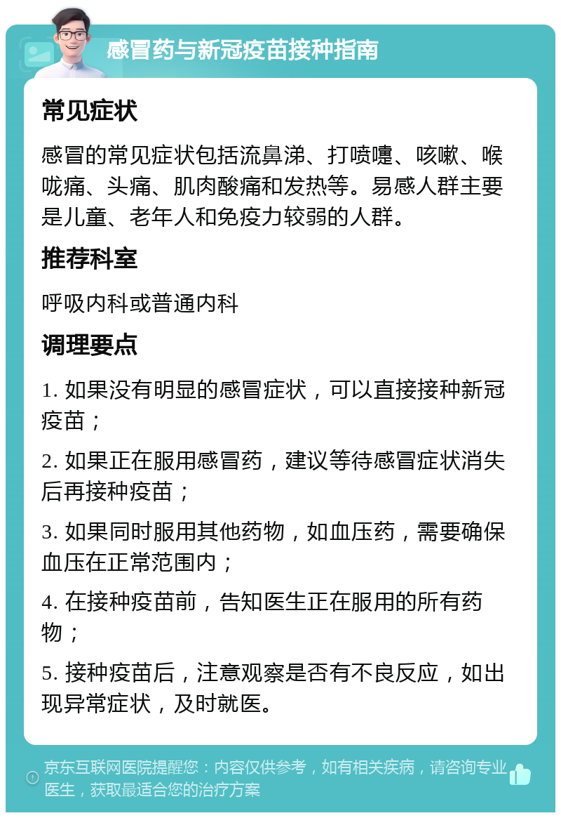 感冒药与新冠疫苗接种指南 常见症状 感冒的常见症状包括流鼻涕、打喷嚏、咳嗽、喉咙痛、头痛、肌肉酸痛和发热等。易感人群主要是儿童、老年人和免疫力较弱的人群。 推荐科室 呼吸内科或普通内科 调理要点 1. 如果没有明显的感冒症状，可以直接接种新冠疫苗； 2. 如果正在服用感冒药，建议等待感冒症状消失后再接种疫苗； 3. 如果同时服用其他药物，如血压药，需要确保血压在正常范围内； 4. 在接种疫苗前，告知医生正在服用的所有药物； 5. 接种疫苗后，注意观察是否有不良反应，如出现异常症状，及时就医。