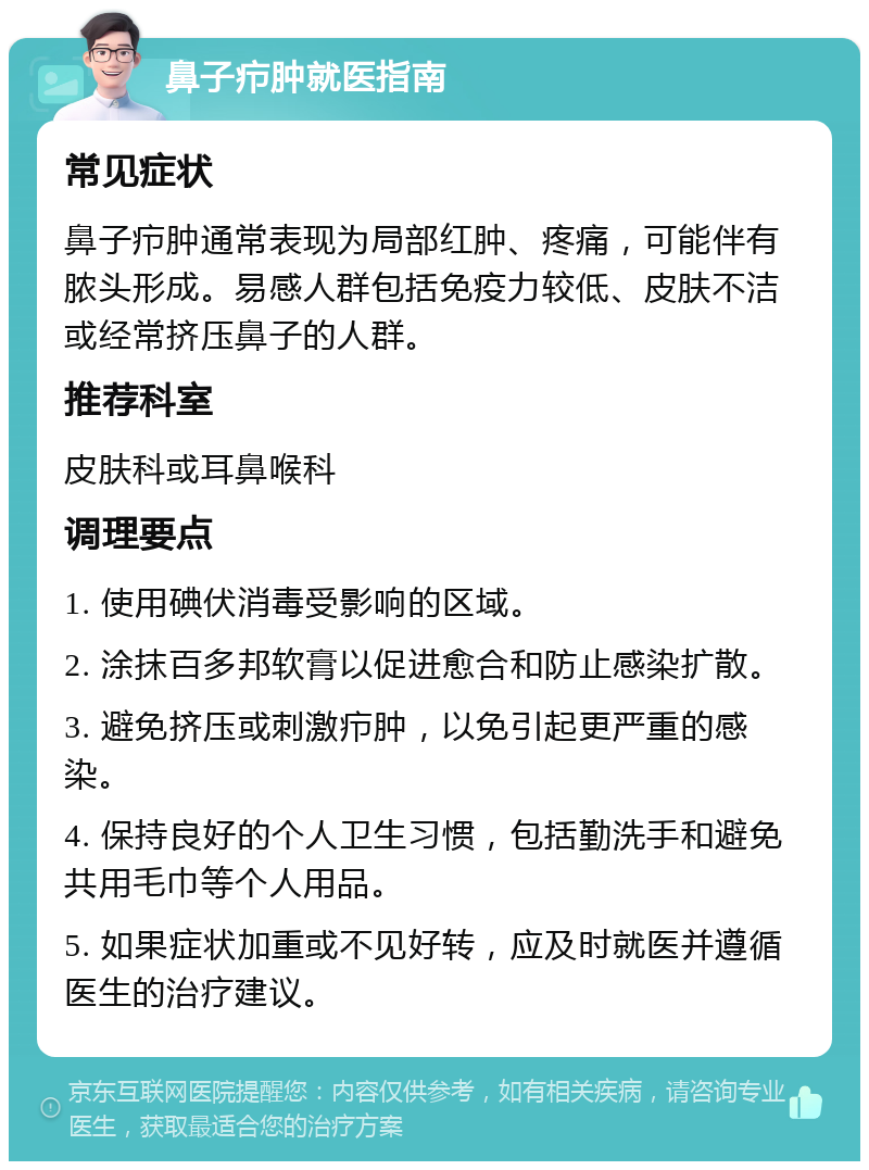 鼻子疖肿就医指南 常见症状 鼻子疖肿通常表现为局部红肿、疼痛，可能伴有脓头形成。易感人群包括免疫力较低、皮肤不洁或经常挤压鼻子的人群。 推荐科室 皮肤科或耳鼻喉科 调理要点 1. 使用碘伏消毒受影响的区域。 2. 涂抹百多邦软膏以促进愈合和防止感染扩散。 3. 避免挤压或刺激疖肿，以免引起更严重的感染。 4. 保持良好的个人卫生习惯，包括勤洗手和避免共用毛巾等个人用品。 5. 如果症状加重或不见好转，应及时就医并遵循医生的治疗建议。