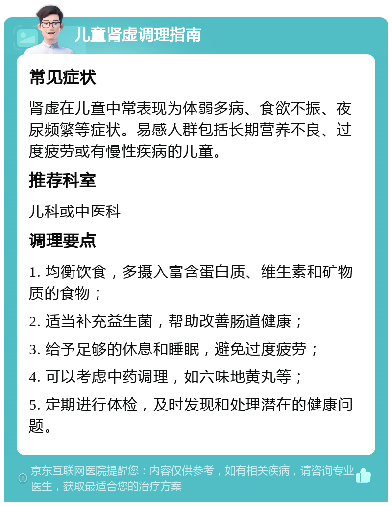 儿童肾虚调理指南 常见症状 肾虚在儿童中常表现为体弱多病、食欲不振、夜尿频繁等症状。易感人群包括长期营养不良、过度疲劳或有慢性疾病的儿童。 推荐科室 儿科或中医科 调理要点 1. 均衡饮食，多摄入富含蛋白质、维生素和矿物质的食物； 2. 适当补充益生菌，帮助改善肠道健康； 3. 给予足够的休息和睡眠，避免过度疲劳； 4. 可以考虑中药调理，如六味地黄丸等； 5. 定期进行体检，及时发现和处理潜在的健康问题。