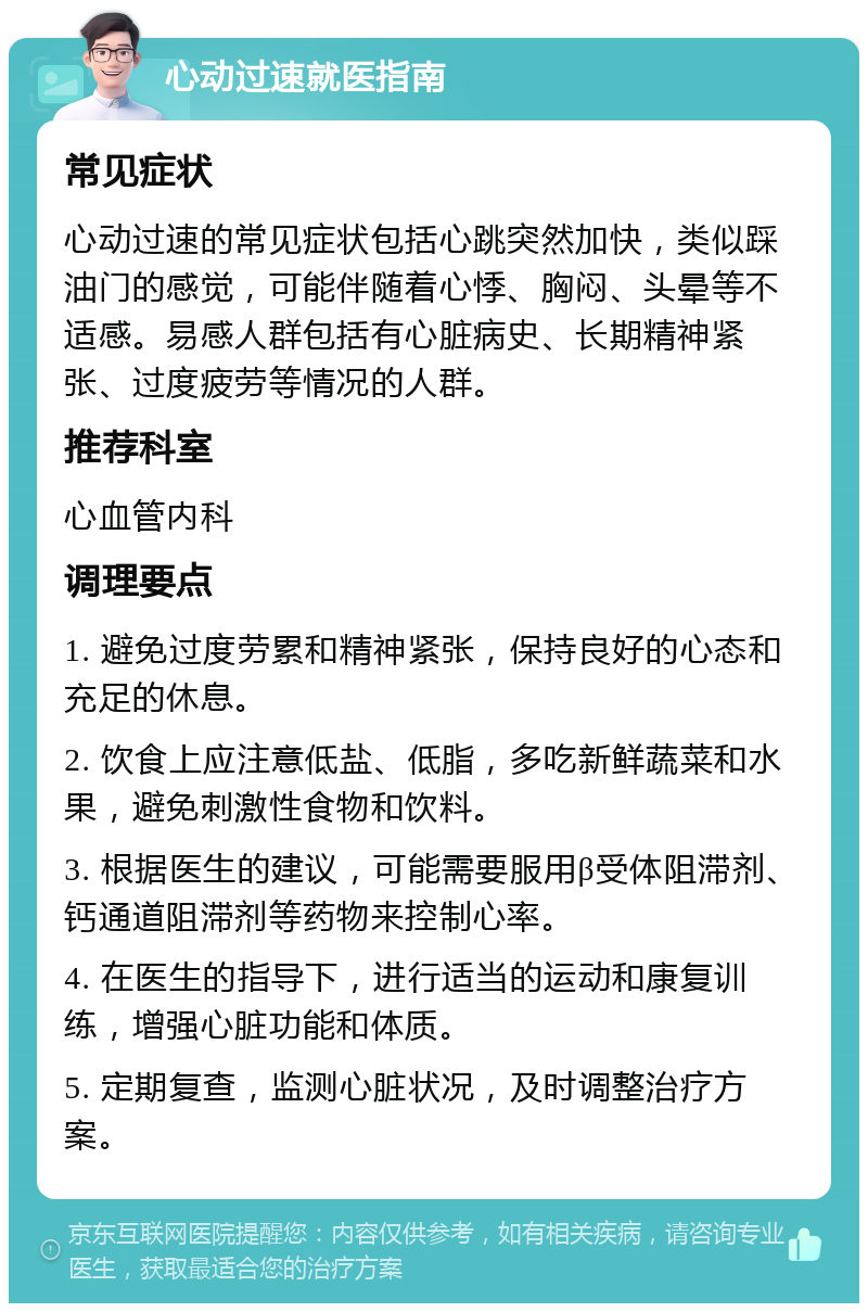 心动过速就医指南 常见症状 心动过速的常见症状包括心跳突然加快，类似踩油门的感觉，可能伴随着心悸、胸闷、头晕等不适感。易感人群包括有心脏病史、长期精神紧张、过度疲劳等情况的人群。 推荐科室 心血管内科 调理要点 1. 避免过度劳累和精神紧张，保持良好的心态和充足的休息。 2. 饮食上应注意低盐、低脂，多吃新鲜蔬菜和水果，避免刺激性食物和饮料。 3. 根据医生的建议，可能需要服用β受体阻滞剂、钙通道阻滞剂等药物来控制心率。 4. 在医生的指导下，进行适当的运动和康复训练，增强心脏功能和体质。 5. 定期复查，监测心脏状况，及时调整治疗方案。