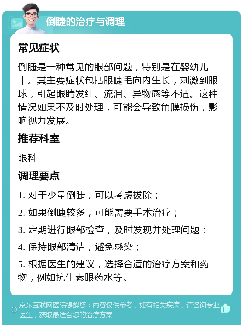 倒睫的治疗与调理 常见症状 倒睫是一种常见的眼部问题，特别是在婴幼儿中。其主要症状包括眼睫毛向内生长，刺激到眼球，引起眼睛发红、流泪、异物感等不适。这种情况如果不及时处理，可能会导致角膜损伤，影响视力发展。 推荐科室 眼科 调理要点 1. 对于少量倒睫，可以考虑拔除； 2. 如果倒睫较多，可能需要手术治疗； 3. 定期进行眼部检查，及时发现并处理问题； 4. 保持眼部清洁，避免感染； 5. 根据医生的建议，选择合适的治疗方案和药物，例如抗生素眼药水等。