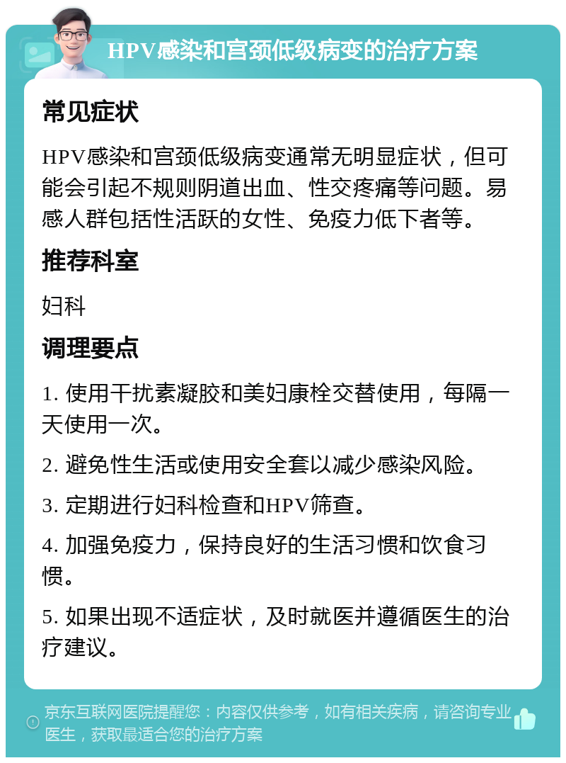 HPV感染和宫颈低级病变的治疗方案 常见症状 HPV感染和宫颈低级病变通常无明显症状，但可能会引起不规则阴道出血、性交疼痛等问题。易感人群包括性活跃的女性、免疫力低下者等。 推荐科室 妇科 调理要点 1. 使用干扰素凝胶和美妇康栓交替使用，每隔一天使用一次。 2. 避免性生活或使用安全套以减少感染风险。 3. 定期进行妇科检查和HPV筛查。 4. 加强免疫力，保持良好的生活习惯和饮食习惯。 5. 如果出现不适症状，及时就医并遵循医生的治疗建议。