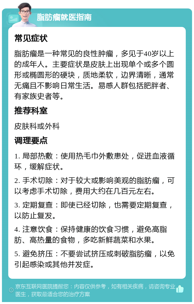 脂肪瘤就医指南 常见症状 脂肪瘤是一种常见的良性肿瘤，多见于40岁以上的成年人。主要症状是皮肤上出现单个或多个圆形或椭圆形的硬块，质地柔软，边界清晰，通常无痛且不影响日常生活。易感人群包括肥胖者、有家族史者等。 推荐科室 皮肤科或外科 调理要点 1. 局部热敷：使用热毛巾外敷患处，促进血液循环，缓解症状。 2. 手术切除：对于较大或影响美观的脂肪瘤，可以考虑手术切除，费用大约在几百元左右。 3. 定期复查：即使已经切除，也需要定期复查，以防止复发。 4. 注意饮食：保持健康的饮食习惯，避免高脂肪、高热量的食物，多吃新鲜蔬菜和水果。 5. 避免挤压：不要尝试挤压或刺破脂肪瘤，以免引起感染或其他并发症。