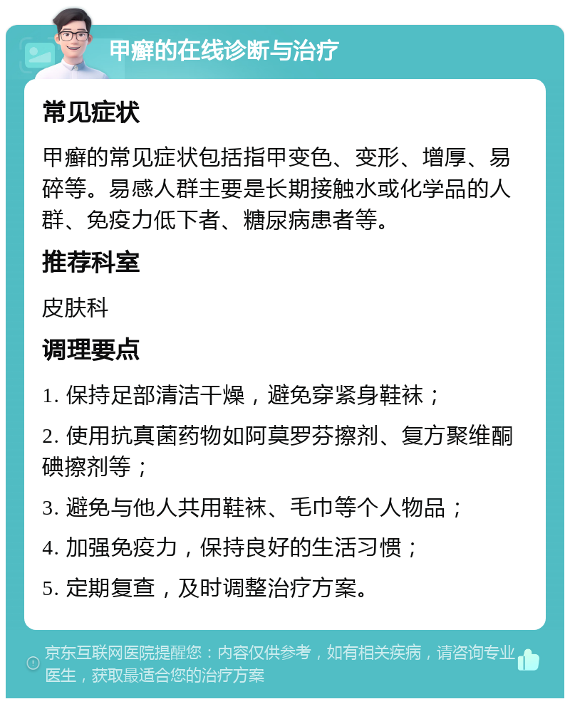 甲癣的在线诊断与治疗 常见症状 甲癣的常见症状包括指甲变色、变形、增厚、易碎等。易感人群主要是长期接触水或化学品的人群、免疫力低下者、糖尿病患者等。 推荐科室 皮肤科 调理要点 1. 保持足部清洁干燥，避免穿紧身鞋袜； 2. 使用抗真菌药物如阿莫罗芬擦剂、复方聚维酮碘擦剂等； 3. 避免与他人共用鞋袜、毛巾等个人物品； 4. 加强免疫力，保持良好的生活习惯； 5. 定期复查，及时调整治疗方案。