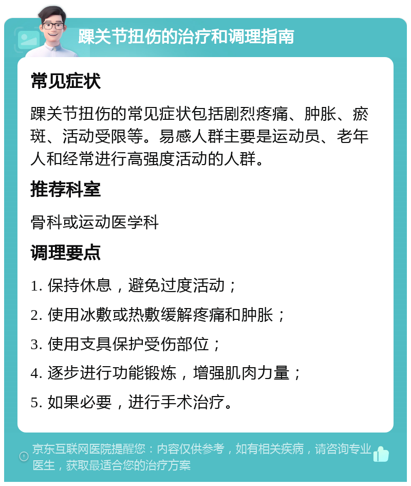 踝关节扭伤的治疗和调理指南 常见症状 踝关节扭伤的常见症状包括剧烈疼痛、肿胀、瘀斑、活动受限等。易感人群主要是运动员、老年人和经常进行高强度活动的人群。 推荐科室 骨科或运动医学科 调理要点 1. 保持休息，避免过度活动； 2. 使用冰敷或热敷缓解疼痛和肿胀； 3. 使用支具保护受伤部位； 4. 逐步进行功能锻炼，增强肌肉力量； 5. 如果必要，进行手术治疗。