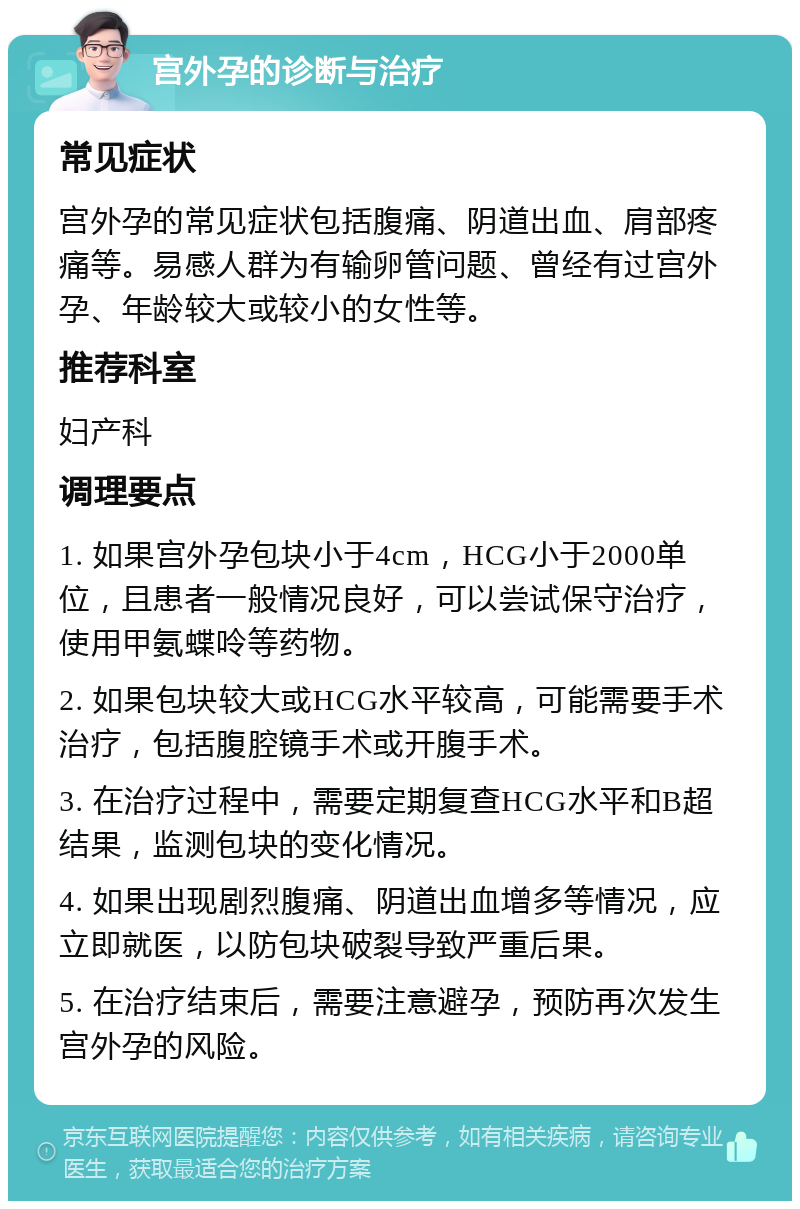 宫外孕的诊断与治疗 常见症状 宫外孕的常见症状包括腹痛、阴道出血、肩部疼痛等。易感人群为有输卵管问题、曾经有过宫外孕、年龄较大或较小的女性等。 推荐科室 妇产科 调理要点 1. 如果宫外孕包块小于4cm，HCG小于2000单位，且患者一般情况良好，可以尝试保守治疗，使用甲氨蝶呤等药物。 2. 如果包块较大或HCG水平较高，可能需要手术治疗，包括腹腔镜手术或开腹手术。 3. 在治疗过程中，需要定期复查HCG水平和B超结果，监测包块的变化情况。 4. 如果出现剧烈腹痛、阴道出血增多等情况，应立即就医，以防包块破裂导致严重后果。 5. 在治疗结束后，需要注意避孕，预防再次发生宫外孕的风险。