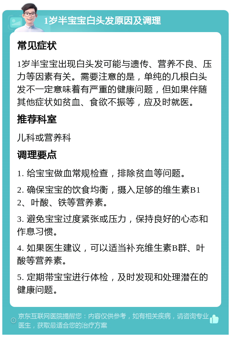 1岁半宝宝白头发原因及调理 常见症状 1岁半宝宝出现白头发可能与遗传、营养不良、压力等因素有关。需要注意的是，单纯的几根白头发不一定意味着有严重的健康问题，但如果伴随其他症状如贫血、食欲不振等，应及时就医。 推荐科室 儿科或营养科 调理要点 1. 给宝宝做血常规检查，排除贫血等问题。 2. 确保宝宝的饮食均衡，摄入足够的维生素B12、叶酸、铁等营养素。 3. 避免宝宝过度紧张或压力，保持良好的心态和作息习惯。 4. 如果医生建议，可以适当补充维生素B群、叶酸等营养素。 5. 定期带宝宝进行体检，及时发现和处理潜在的健康问题。