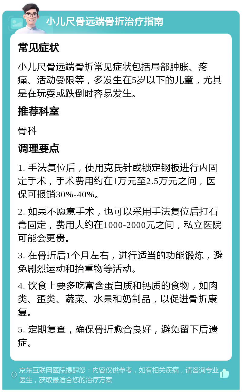 小儿尺骨远端骨折治疗指南 常见症状 小儿尺骨远端骨折常见症状包括局部肿胀、疼痛、活动受限等，多发生在5岁以下的儿童，尤其是在玩耍或跌倒时容易发生。 推荐科室 骨科 调理要点 1. 手法复位后，使用克氏针或锁定钢板进行内固定手术，手术费用约在1万元至2.5万元之间，医保可报销30%-40%。 2. 如果不愿意手术，也可以采用手法复位后打石膏固定，费用大约在1000-2000元之间，私立医院可能会更贵。 3. 在骨折后1个月左右，进行适当的功能锻炼，避免剧烈运动和抬重物等活动。 4. 饮食上要多吃富含蛋白质和钙质的食物，如肉类、蛋类、蔬菜、水果和奶制品，以促进骨折康复。 5. 定期复查，确保骨折愈合良好，避免留下后遗症。