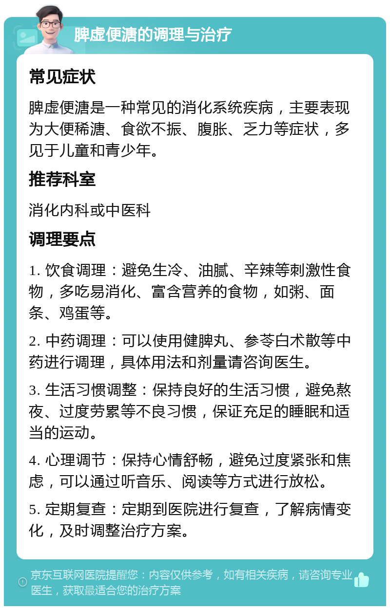 脾虚便溏的调理与治疗 常见症状 脾虚便溏是一种常见的消化系统疾病，主要表现为大便稀溏、食欲不振、腹胀、乏力等症状，多见于儿童和青少年。 推荐科室 消化内科或中医科 调理要点 1. 饮食调理：避免生冷、油腻、辛辣等刺激性食物，多吃易消化、富含营养的食物，如粥、面条、鸡蛋等。 2. 中药调理：可以使用健脾丸、参苓白术散等中药进行调理，具体用法和剂量请咨询医生。 3. 生活习惯调整：保持良好的生活习惯，避免熬夜、过度劳累等不良习惯，保证充足的睡眠和适当的运动。 4. 心理调节：保持心情舒畅，避免过度紧张和焦虑，可以通过听音乐、阅读等方式进行放松。 5. 定期复查：定期到医院进行复查，了解病情变化，及时调整治疗方案。