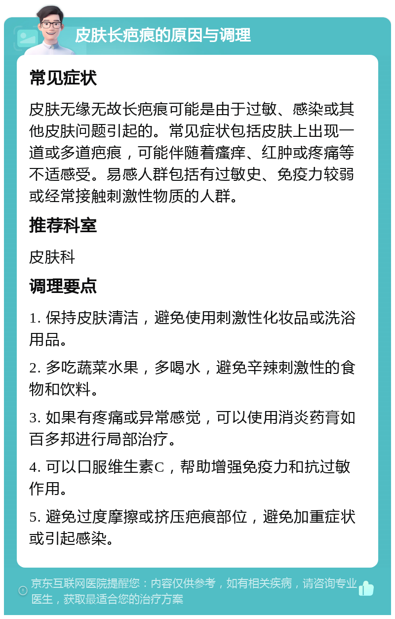 皮肤长疤痕的原因与调理 常见症状 皮肤无缘无故长疤痕可能是由于过敏、感染或其他皮肤问题引起的。常见症状包括皮肤上出现一道或多道疤痕，可能伴随着瘙痒、红肿或疼痛等不适感受。易感人群包括有过敏史、免疫力较弱或经常接触刺激性物质的人群。 推荐科室 皮肤科 调理要点 1. 保持皮肤清洁，避免使用刺激性化妆品或洗浴用品。 2. 多吃蔬菜水果，多喝水，避免辛辣刺激性的食物和饮料。 3. 如果有疼痛或异常感觉，可以使用消炎药膏如百多邦进行局部治疗。 4. 可以口服维生素C，帮助增强免疫力和抗过敏作用。 5. 避免过度摩擦或挤压疤痕部位，避免加重症状或引起感染。