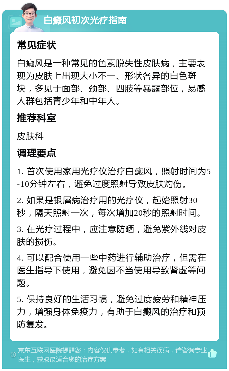 白癜风初次光疗指南 常见症状 白癜风是一种常见的色素脱失性皮肤病，主要表现为皮肤上出现大小不一、形状各异的白色斑块，多见于面部、颈部、四肢等暴露部位，易感人群包括青少年和中年人。 推荐科室 皮肤科 调理要点 1. 首次使用家用光疗仪治疗白癜风，照射时间为5-10分钟左右，避免过度照射导致皮肤灼伤。 2. 如果是银屑病治疗用的光疗仪，起始照射30秒，隔天照射一次，每次增加20秒的照射时间。 3. 在光疗过程中，应注意防晒，避免紫外线对皮肤的损伤。 4. 可以配合使用一些中药进行辅助治疗，但需在医生指导下使用，避免因不当使用导致肾虚等问题。 5. 保持良好的生活习惯，避免过度疲劳和精神压力，增强身体免疫力，有助于白癜风的治疗和预防复发。