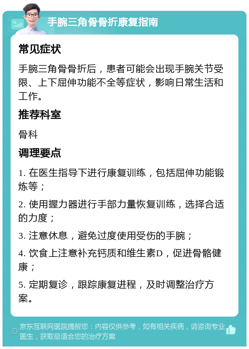 手腕三角骨骨折康复指南 常见症状 手腕三角骨骨折后，患者可能会出现手腕关节受限、上下屈伸功能不全等症状，影响日常生活和工作。 推荐科室 骨科 调理要点 1. 在医生指导下进行康复训练，包括屈伸功能锻炼等； 2. 使用握力器进行手部力量恢复训练，选择合适的力度； 3. 注意休息，避免过度使用受伤的手腕； 4. 饮食上注意补充钙质和维生素D，促进骨骼健康； 5. 定期复诊，跟踪康复进程，及时调整治疗方案。