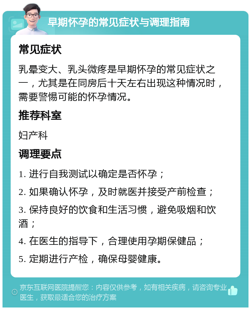 早期怀孕的常见症状与调理指南 常见症状 乳晕变大、乳头微疼是早期怀孕的常见症状之一，尤其是在同房后十天左右出现这种情况时，需要警惕可能的怀孕情况。 推荐科室 妇产科 调理要点 1. 进行自我测试以确定是否怀孕； 2. 如果确认怀孕，及时就医并接受产前检查； 3. 保持良好的饮食和生活习惯，避免吸烟和饮酒； 4. 在医生的指导下，合理使用孕期保健品； 5. 定期进行产检，确保母婴健康。