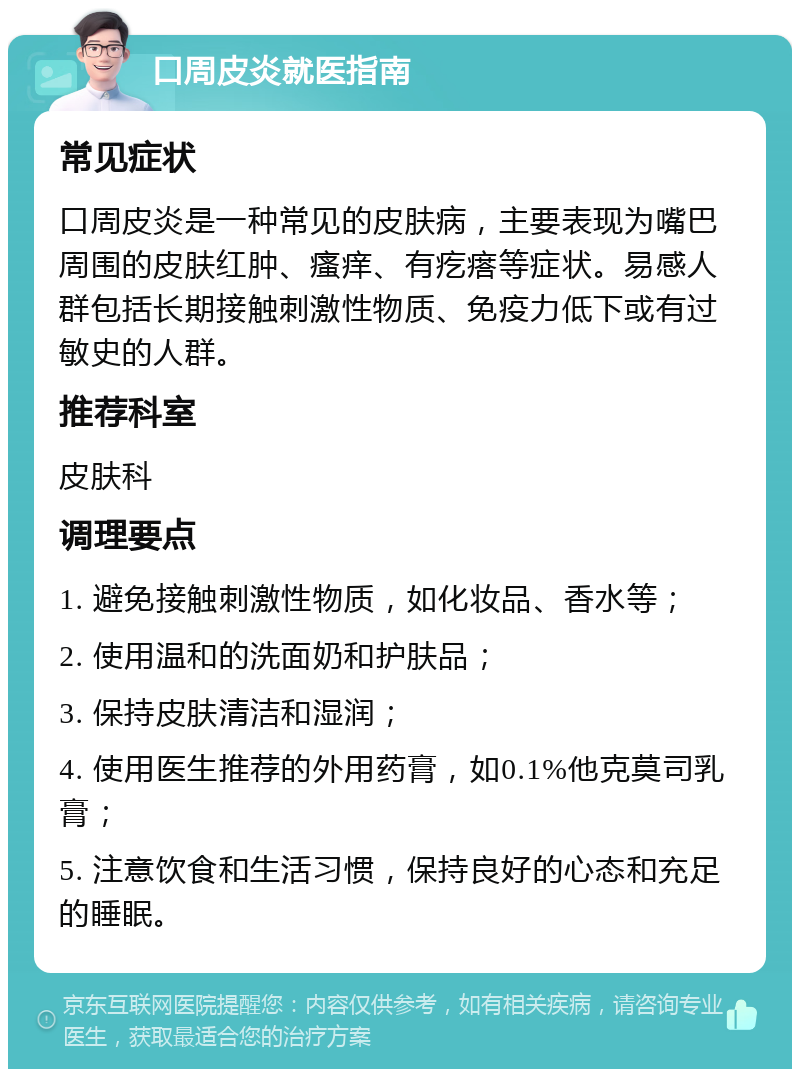 口周皮炎就医指南 常见症状 口周皮炎是一种常见的皮肤病，主要表现为嘴巴周围的皮肤红肿、瘙痒、有疙瘩等症状。易感人群包括长期接触刺激性物质、免疫力低下或有过敏史的人群。 推荐科室 皮肤科 调理要点 1. 避免接触刺激性物质，如化妆品、香水等； 2. 使用温和的洗面奶和护肤品； 3. 保持皮肤清洁和湿润； 4. 使用医生推荐的外用药膏，如0.1%他克莫司乳膏； 5. 注意饮食和生活习惯，保持良好的心态和充足的睡眠。