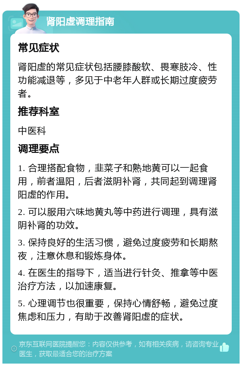 肾阳虚调理指南 常见症状 肾阳虚的常见症状包括腰膝酸软、畏寒肢冷、性功能减退等，多见于中老年人群或长期过度疲劳者。 推荐科室 中医科 调理要点 1. 合理搭配食物，韭菜子和熟地黄可以一起食用，前者温阳，后者滋阴补肾，共同起到调理肾阳虚的作用。 2. 可以服用六味地黄丸等中药进行调理，具有滋阴补肾的功效。 3. 保持良好的生活习惯，避免过度疲劳和长期熬夜，注意休息和锻炼身体。 4. 在医生的指导下，适当进行针灸、推拿等中医治疗方法，以加速康复。 5. 心理调节也很重要，保持心情舒畅，避免过度焦虑和压力，有助于改善肾阳虚的症状。