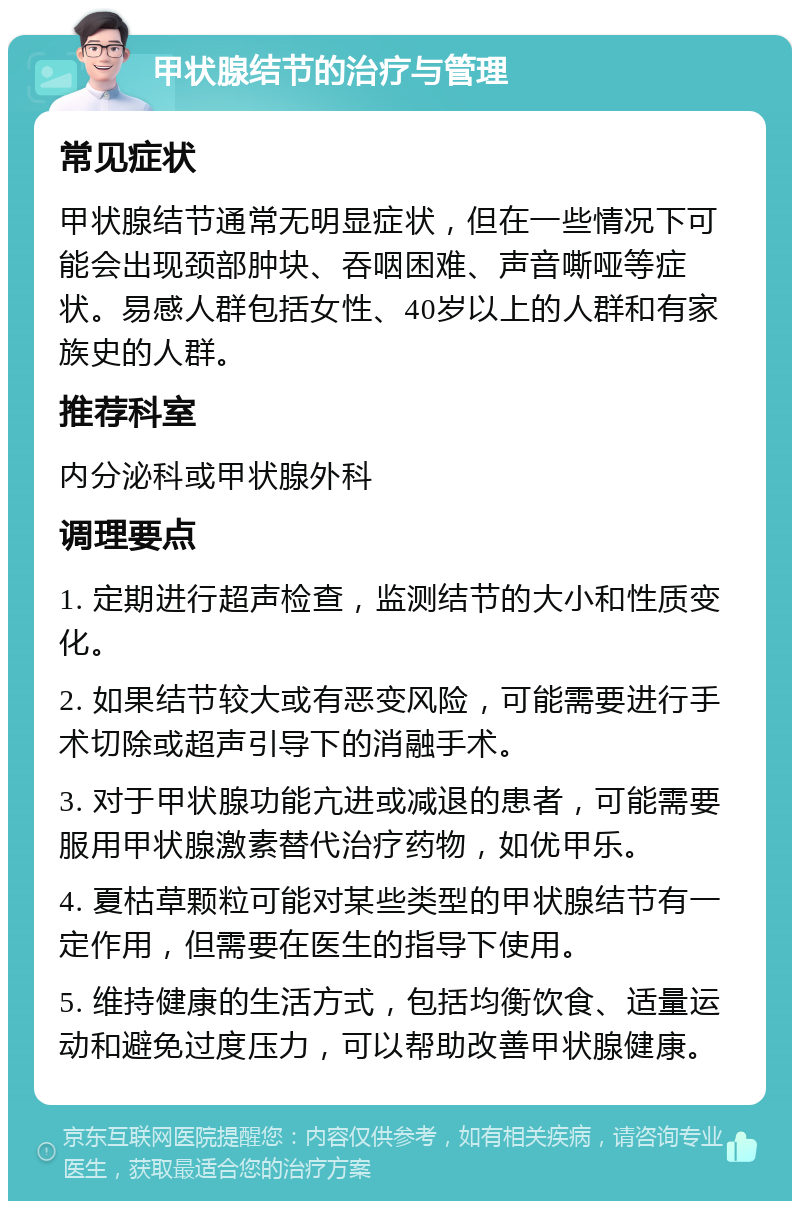 甲状腺结节的治疗与管理 常见症状 甲状腺结节通常无明显症状，但在一些情况下可能会出现颈部肿块、吞咽困难、声音嘶哑等症状。易感人群包括女性、40岁以上的人群和有家族史的人群。 推荐科室 内分泌科或甲状腺外科 调理要点 1. 定期进行超声检查，监测结节的大小和性质变化。 2. 如果结节较大或有恶变风险，可能需要进行手术切除或超声引导下的消融手术。 3. 对于甲状腺功能亢进或减退的患者，可能需要服用甲状腺激素替代治疗药物，如优甲乐。 4. 夏枯草颗粒可能对某些类型的甲状腺结节有一定作用，但需要在医生的指导下使用。 5. 维持健康的生活方式，包括均衡饮食、适量运动和避免过度压力，可以帮助改善甲状腺健康。