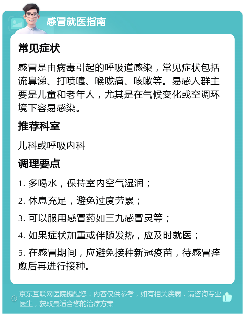 感冒就医指南 常见症状 感冒是由病毒引起的呼吸道感染，常见症状包括流鼻涕、打喷嚏、喉咙痛、咳嗽等。易感人群主要是儿童和老年人，尤其是在气候变化或空调环境下容易感染。 推荐科室 儿科或呼吸内科 调理要点 1. 多喝水，保持室内空气湿润； 2. 休息充足，避免过度劳累； 3. 可以服用感冒药如三九感冒灵等； 4. 如果症状加重或伴随发热，应及时就医； 5. 在感冒期间，应避免接种新冠疫苗，待感冒痊愈后再进行接种。