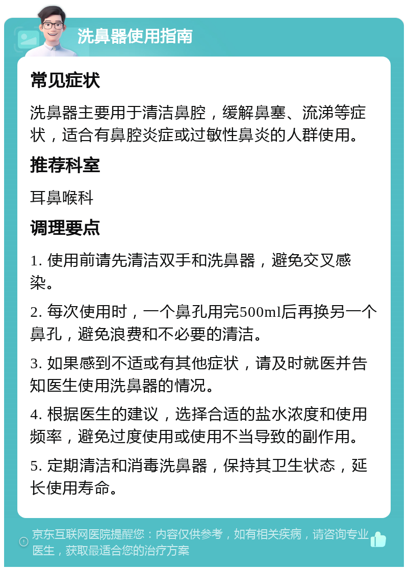 洗鼻器使用指南 常见症状 洗鼻器主要用于清洁鼻腔，缓解鼻塞、流涕等症状，适合有鼻腔炎症或过敏性鼻炎的人群使用。 推荐科室 耳鼻喉科 调理要点 1. 使用前请先清洁双手和洗鼻器，避免交叉感染。 2. 每次使用时，一个鼻孔用完500ml后再换另一个鼻孔，避免浪费和不必要的清洁。 3. 如果感到不适或有其他症状，请及时就医并告知医生使用洗鼻器的情况。 4. 根据医生的建议，选择合适的盐水浓度和使用频率，避免过度使用或使用不当导致的副作用。 5. 定期清洁和消毒洗鼻器，保持其卫生状态，延长使用寿命。