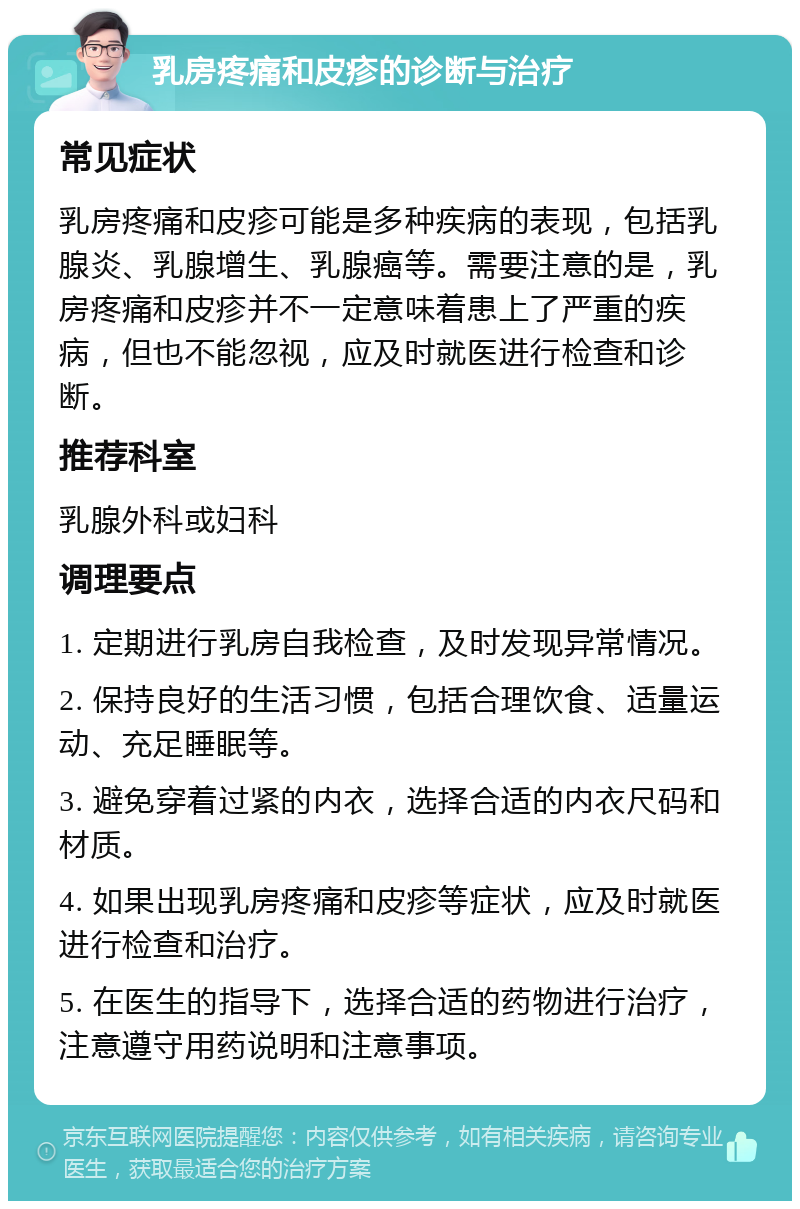 乳房疼痛和皮疹的诊断与治疗 常见症状 乳房疼痛和皮疹可能是多种疾病的表现，包括乳腺炎、乳腺增生、乳腺癌等。需要注意的是，乳房疼痛和皮疹并不一定意味着患上了严重的疾病，但也不能忽视，应及时就医进行检查和诊断。 推荐科室 乳腺外科或妇科 调理要点 1. 定期进行乳房自我检查，及时发现异常情况。 2. 保持良好的生活习惯，包括合理饮食、适量运动、充足睡眠等。 3. 避免穿着过紧的内衣，选择合适的内衣尺码和材质。 4. 如果出现乳房疼痛和皮疹等症状，应及时就医进行检查和治疗。 5. 在医生的指导下，选择合适的药物进行治疗，注意遵守用药说明和注意事项。