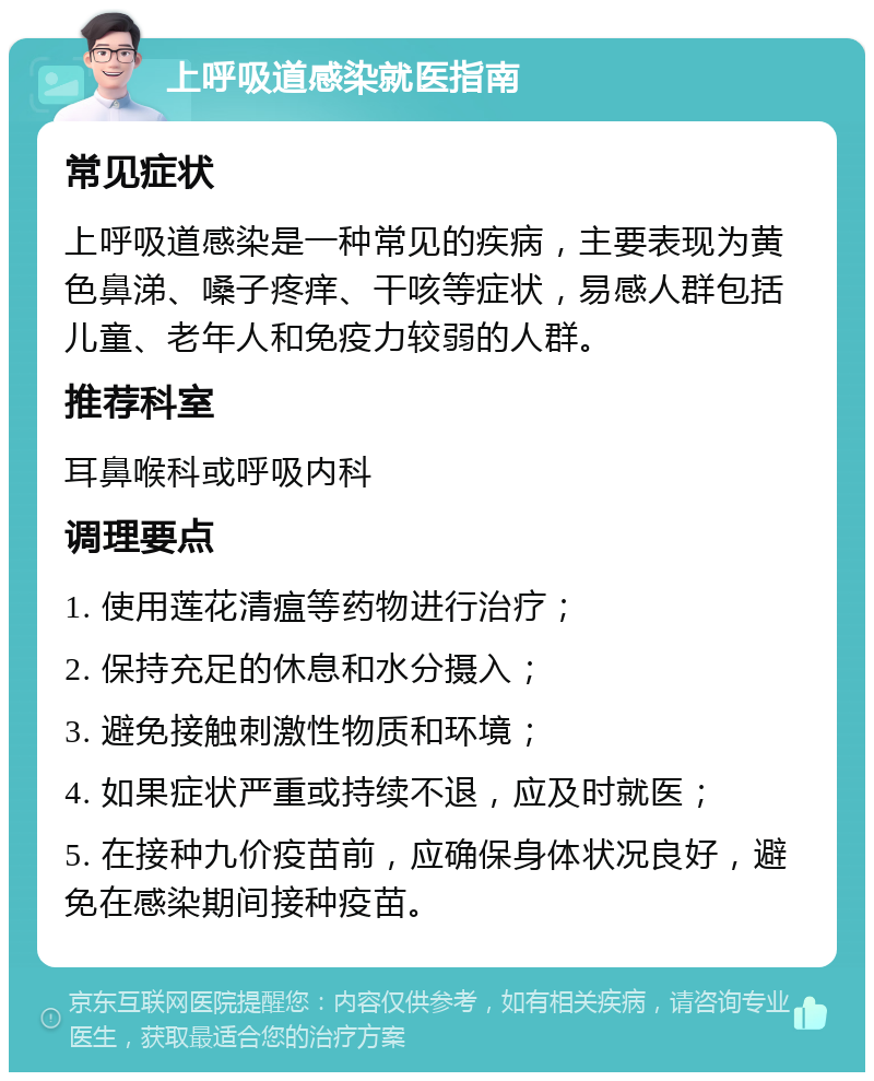 上呼吸道感染就医指南 常见症状 上呼吸道感染是一种常见的疾病，主要表现为黄色鼻涕、嗓子疼痒、干咳等症状，易感人群包括儿童、老年人和免疫力较弱的人群。 推荐科室 耳鼻喉科或呼吸内科 调理要点 1. 使用莲花清瘟等药物进行治疗； 2. 保持充足的休息和水分摄入； 3. 避免接触刺激性物质和环境； 4. 如果症状严重或持续不退，应及时就医； 5. 在接种九价疫苗前，应确保身体状况良好，避免在感染期间接种疫苗。