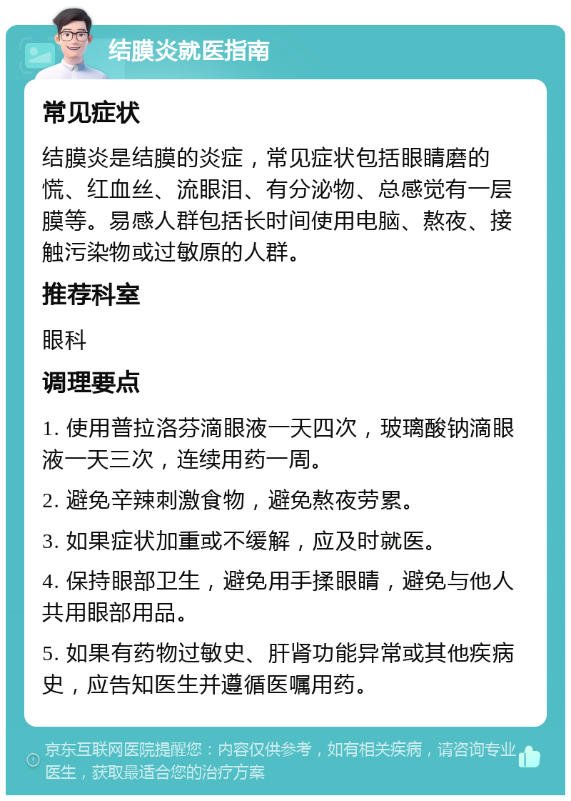 结膜炎就医指南 常见症状 结膜炎是结膜的炎症，常见症状包括眼睛磨的慌、红血丝、流眼泪、有分泌物、总感觉有一层膜等。易感人群包括长时间使用电脑、熬夜、接触污染物或过敏原的人群。 推荐科室 眼科 调理要点 1. 使用普拉洛芬滴眼液一天四次，玻璃酸钠滴眼液一天三次，连续用药一周。 2. 避免辛辣刺激食物，避免熬夜劳累。 3. 如果症状加重或不缓解，应及时就医。 4. 保持眼部卫生，避免用手揉眼睛，避免与他人共用眼部用品。 5. 如果有药物过敏史、肝肾功能异常或其他疾病史，应告知医生并遵循医嘱用药。