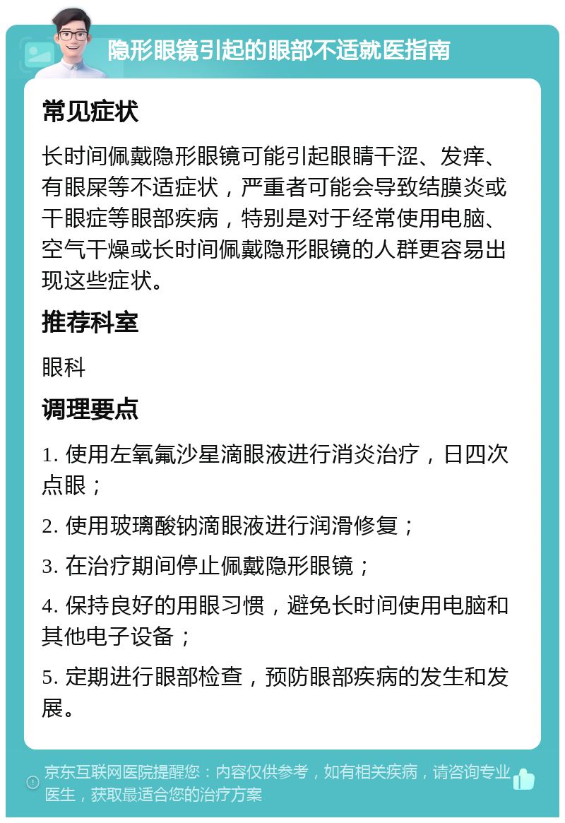 隐形眼镜引起的眼部不适就医指南 常见症状 长时间佩戴隐形眼镜可能引起眼睛干涩、发痒、有眼屎等不适症状，严重者可能会导致结膜炎或干眼症等眼部疾病，特别是对于经常使用电脑、空气干燥或长时间佩戴隐形眼镜的人群更容易出现这些症状。 推荐科室 眼科 调理要点 1. 使用左氧氟沙星滴眼液进行消炎治疗，日四次点眼； 2. 使用玻璃酸钠滴眼液进行润滑修复； 3. 在治疗期间停止佩戴隐形眼镜； 4. 保持良好的用眼习惯，避免长时间使用电脑和其他电子设备； 5. 定期进行眼部检查，预防眼部疾病的发生和发展。