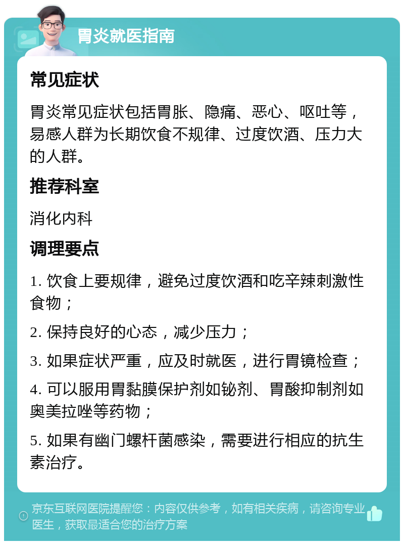 胃炎就医指南 常见症状 胃炎常见症状包括胃胀、隐痛、恶心、呕吐等，易感人群为长期饮食不规律、过度饮酒、压力大的人群。 推荐科室 消化内科 调理要点 1. 饮食上要规律，避免过度饮酒和吃辛辣刺激性食物； 2. 保持良好的心态，减少压力； 3. 如果症状严重，应及时就医，进行胃镜检查； 4. 可以服用胃黏膜保护剂如铋剂、胃酸抑制剂如奥美拉唑等药物； 5. 如果有幽门螺杆菌感染，需要进行相应的抗生素治疗。