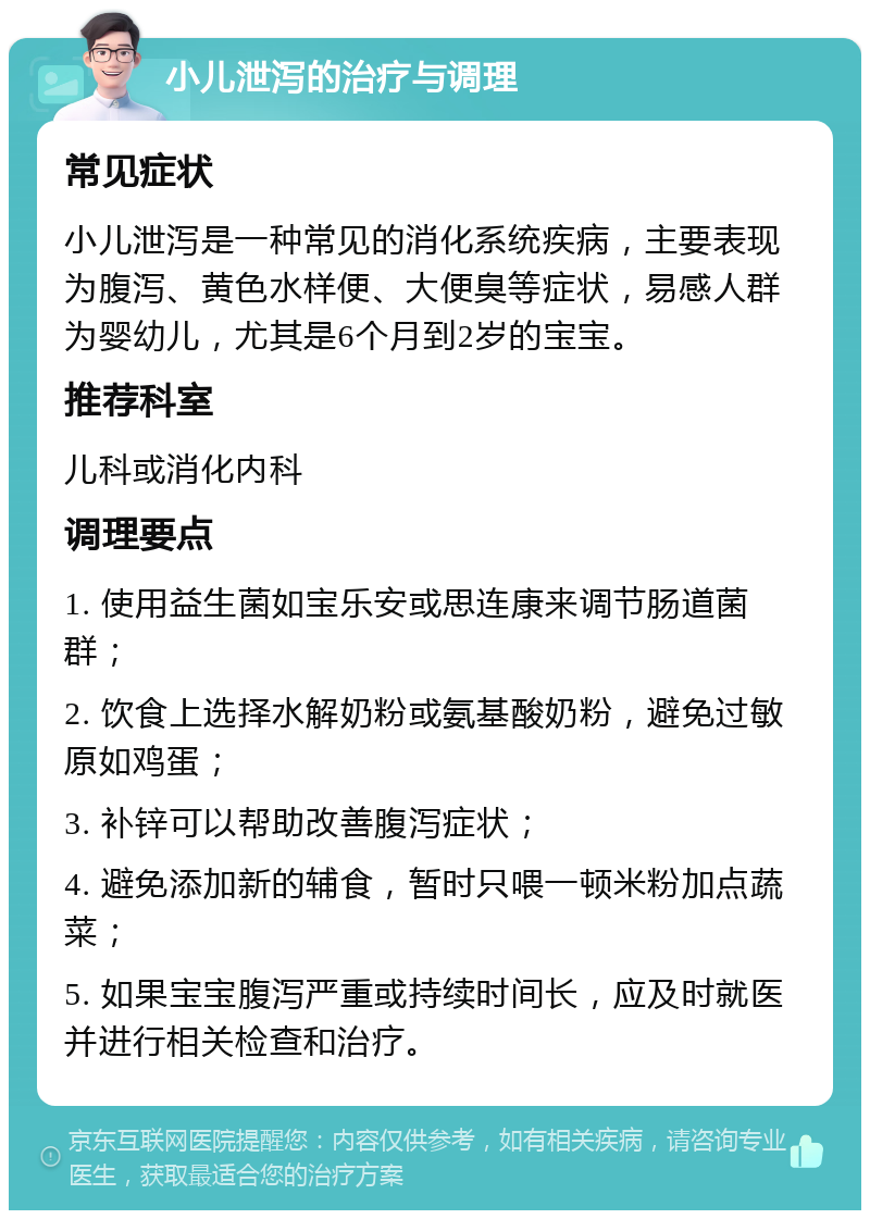 小儿泄泻的治疗与调理 常见症状 小儿泄泻是一种常见的消化系统疾病，主要表现为腹泻、黄色水样便、大便臭等症状，易感人群为婴幼儿，尤其是6个月到2岁的宝宝。 推荐科室 儿科或消化内科 调理要点 1. 使用益生菌如宝乐安或思连康来调节肠道菌群； 2. 饮食上选择水解奶粉或氨基酸奶粉，避免过敏原如鸡蛋； 3. 补锌可以帮助改善腹泻症状； 4. 避免添加新的辅食，暂时只喂一顿米粉加点蔬菜； 5. 如果宝宝腹泻严重或持续时间长，应及时就医并进行相关检查和治疗。