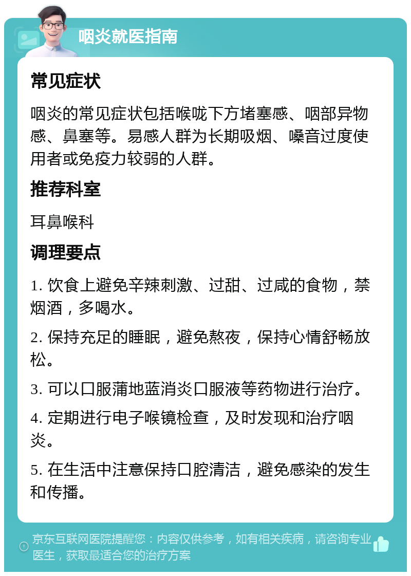 咽炎就医指南 常见症状 咽炎的常见症状包括喉咙下方堵塞感、咽部异物感、鼻塞等。易感人群为长期吸烟、嗓音过度使用者或免疫力较弱的人群。 推荐科室 耳鼻喉科 调理要点 1. 饮食上避免辛辣刺激、过甜、过咸的食物，禁烟酒，多喝水。 2. 保持充足的睡眠，避免熬夜，保持心情舒畅放松。 3. 可以口服蒲地蓝消炎口服液等药物进行治疗。 4. 定期进行电子喉镜检查，及时发现和治疗咽炎。 5. 在生活中注意保持口腔清洁，避免感染的发生和传播。