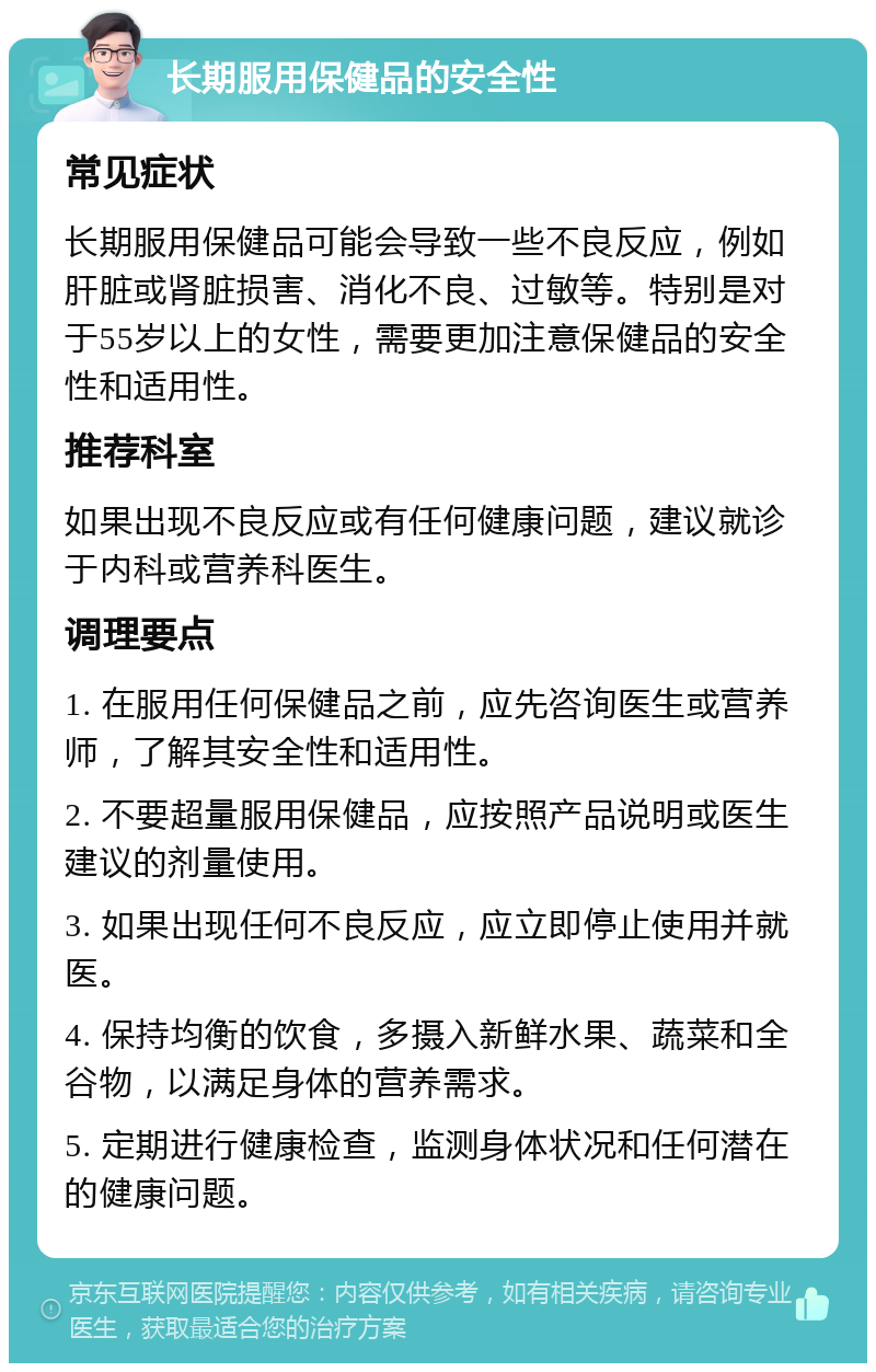 长期服用保健品的安全性 常见症状 长期服用保健品可能会导致一些不良反应，例如肝脏或肾脏损害、消化不良、过敏等。特别是对于55岁以上的女性，需要更加注意保健品的安全性和适用性。 推荐科室 如果出现不良反应或有任何健康问题，建议就诊于内科或营养科医生。 调理要点 1. 在服用任何保健品之前，应先咨询医生或营养师，了解其安全性和适用性。 2. 不要超量服用保健品，应按照产品说明或医生建议的剂量使用。 3. 如果出现任何不良反应，应立即停止使用并就医。 4. 保持均衡的饮食，多摄入新鲜水果、蔬菜和全谷物，以满足身体的营养需求。 5. 定期进行健康检查，监测身体状况和任何潜在的健康问题。