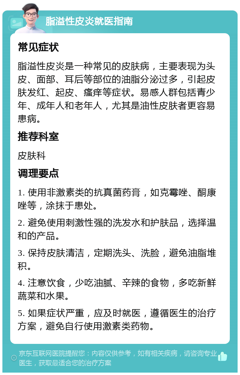 脂溢性皮炎就医指南 常见症状 脂溢性皮炎是一种常见的皮肤病，主要表现为头皮、面部、耳后等部位的油脂分泌过多，引起皮肤发红、起皮、瘙痒等症状。易感人群包括青少年、成年人和老年人，尤其是油性皮肤者更容易患病。 推荐科室 皮肤科 调理要点 1. 使用非激素类的抗真菌药膏，如克霉唑、酮康唑等，涂抹于患处。 2. 避免使用刺激性强的洗发水和护肤品，选择温和的产品。 3. 保持皮肤清洁，定期洗头、洗脸，避免油脂堆积。 4. 注意饮食，少吃油腻、辛辣的食物，多吃新鲜蔬菜和水果。 5. 如果症状严重，应及时就医，遵循医生的治疗方案，避免自行使用激素类药物。