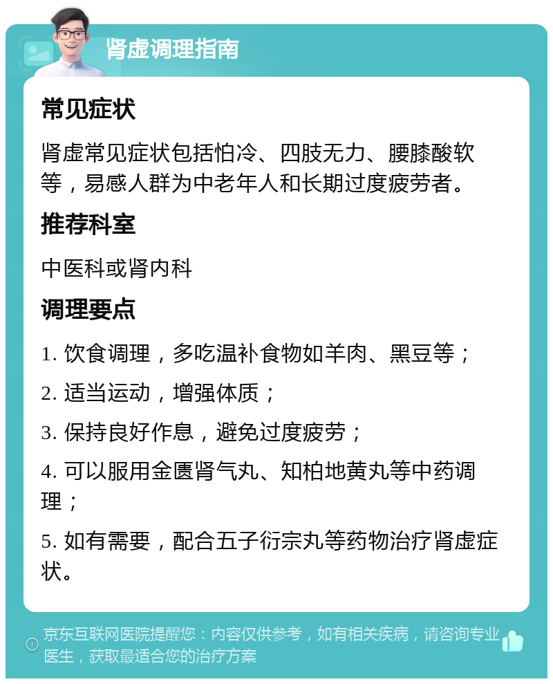 肾虚调理指南 常见症状 肾虚常见症状包括怕冷、四肢无力、腰膝酸软等，易感人群为中老年人和长期过度疲劳者。 推荐科室 中医科或肾内科 调理要点 1. 饮食调理，多吃温补食物如羊肉、黑豆等； 2. 适当运动，增强体质； 3. 保持良好作息，避免过度疲劳； 4. 可以服用金匮肾气丸、知柏地黄丸等中药调理； 5. 如有需要，配合五子衍宗丸等药物治疗肾虚症状。