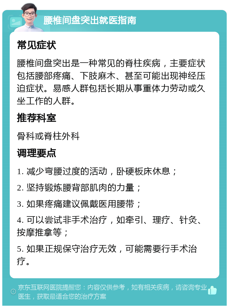 腰椎间盘突出就医指南 常见症状 腰椎间盘突出是一种常见的脊柱疾病，主要症状包括腰部疼痛、下肢麻木、甚至可能出现神经压迫症状。易感人群包括长期从事重体力劳动或久坐工作的人群。 推荐科室 骨科或脊柱外科 调理要点 1. 减少弯腰过度的活动，卧硬板床休息； 2. 坚持锻炼腰背部肌肉的力量； 3. 如果疼痛建议佩戴医用腰带； 4. 可以尝试非手术治疗，如牵引、理疗、针灸、按摩推拿等； 5. 如果正规保守治疗无效，可能需要行手术治疗。