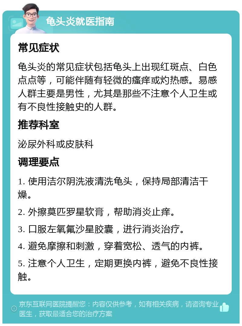 龟头炎就医指南 常见症状 龟头炎的常见症状包括龟头上出现红斑点、白色点点等，可能伴随有轻微的瘙痒或灼热感。易感人群主要是男性，尤其是那些不注意个人卫生或有不良性接触史的人群。 推荐科室 泌尿外科或皮肤科 调理要点 1. 使用洁尔阴洗液清洗龟头，保持局部清洁干燥。 2. 外擦莫匹罗星软膏，帮助消炎止痒。 3. 口服左氧氟沙星胶囊，进行消炎治疗。 4. 避免摩擦和刺激，穿着宽松、透气的内裤。 5. 注意个人卫生，定期更换内裤，避免不良性接触。