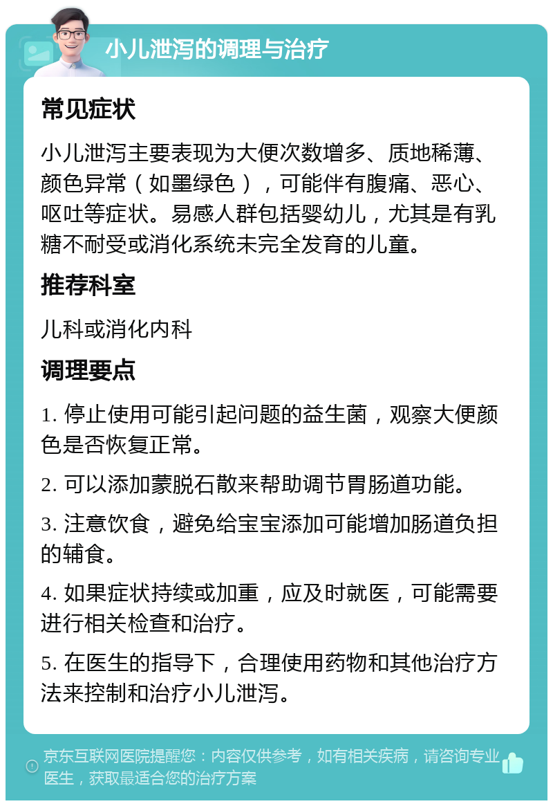 小儿泄泻的调理与治疗 常见症状 小儿泄泻主要表现为大便次数增多、质地稀薄、颜色异常（如墨绿色），可能伴有腹痛、恶心、呕吐等症状。易感人群包括婴幼儿，尤其是有乳糖不耐受或消化系统未完全发育的儿童。 推荐科室 儿科或消化内科 调理要点 1. 停止使用可能引起问题的益生菌，观察大便颜色是否恢复正常。 2. 可以添加蒙脱石散来帮助调节胃肠道功能。 3. 注意饮食，避免给宝宝添加可能增加肠道负担的辅食。 4. 如果症状持续或加重，应及时就医，可能需要进行相关检查和治疗。 5. 在医生的指导下，合理使用药物和其他治疗方法来控制和治疗小儿泄泻。