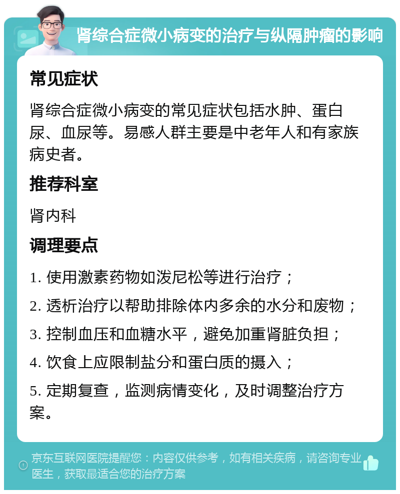 肾综合症微小病变的治疗与纵隔肿瘤的影响 常见症状 肾综合症微小病变的常见症状包括水肿、蛋白尿、血尿等。易感人群主要是中老年人和有家族病史者。 推荐科室 肾内科 调理要点 1. 使用激素药物如泼尼松等进行治疗； 2. 透析治疗以帮助排除体内多余的水分和废物； 3. 控制血压和血糖水平，避免加重肾脏负担； 4. 饮食上应限制盐分和蛋白质的摄入； 5. 定期复查，监测病情变化，及时调整治疗方案。