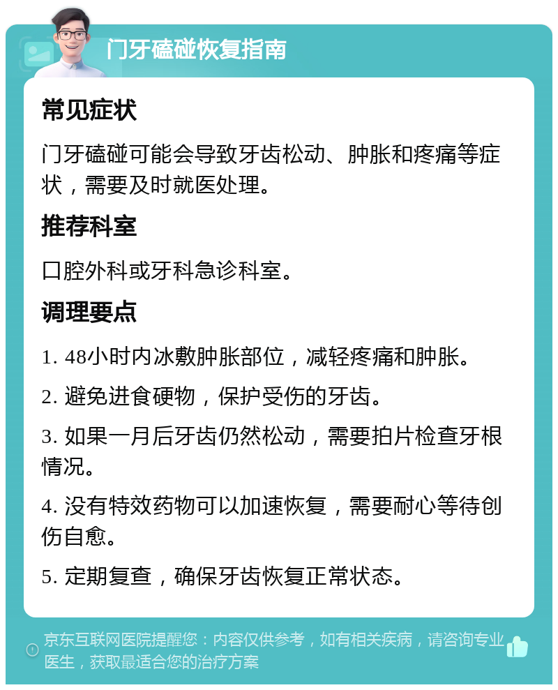 门牙磕碰恢复指南 常见症状 门牙磕碰可能会导致牙齿松动、肿胀和疼痛等症状，需要及时就医处理。 推荐科室 口腔外科或牙科急诊科室。 调理要点 1. 48小时内冰敷肿胀部位，减轻疼痛和肿胀。 2. 避免进食硬物，保护受伤的牙齿。 3. 如果一月后牙齿仍然松动，需要拍片检查牙根情况。 4. 没有特效药物可以加速恢复，需要耐心等待创伤自愈。 5. 定期复查，确保牙齿恢复正常状态。