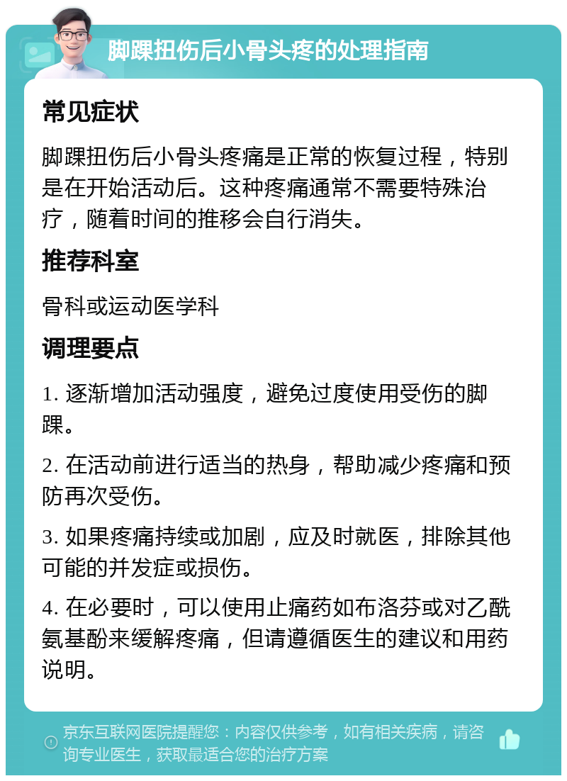 脚踝扭伤后小骨头疼的处理指南 常见症状 脚踝扭伤后小骨头疼痛是正常的恢复过程，特别是在开始活动后。这种疼痛通常不需要特殊治疗，随着时间的推移会自行消失。 推荐科室 骨科或运动医学科 调理要点 1. 逐渐增加活动强度，避免过度使用受伤的脚踝。 2. 在活动前进行适当的热身，帮助减少疼痛和预防再次受伤。 3. 如果疼痛持续或加剧，应及时就医，排除其他可能的并发症或损伤。 4. 在必要时，可以使用止痛药如布洛芬或对乙酰氨基酚来缓解疼痛，但请遵循医生的建议和用药说明。