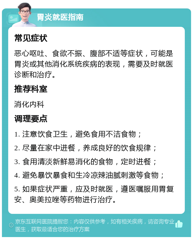 胃炎就医指南 常见症状 恶心呕吐、食欲不振、腹部不适等症状，可能是胃炎或其他消化系统疾病的表现，需要及时就医诊断和治疗。 推荐科室 消化内科 调理要点 1. 注意饮食卫生，避免食用不洁食物； 2. 尽量在家中进餐，养成良好的饮食规律； 3. 食用清淡新鲜易消化的食物，定时进餐； 4. 避免暴饮暴食和生冷凉辣油腻刺激等食物； 5. 如果症状严重，应及时就医，遵医嘱服用胃复安、奥美拉唑等药物进行治疗。