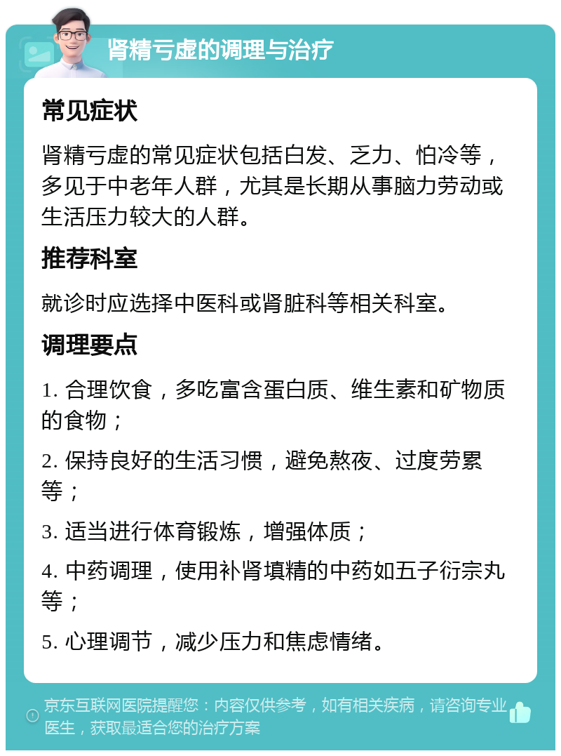 肾精亏虚的调理与治疗 常见症状 肾精亏虚的常见症状包括白发、乏力、怕冷等，多见于中老年人群，尤其是长期从事脑力劳动或生活压力较大的人群。 推荐科室 就诊时应选择中医科或肾脏科等相关科室。 调理要点 1. 合理饮食，多吃富含蛋白质、维生素和矿物质的食物； 2. 保持良好的生活习惯，避免熬夜、过度劳累等； 3. 适当进行体育锻炼，增强体质； 4. 中药调理，使用补肾填精的中药如五子衍宗丸等； 5. 心理调节，减少压力和焦虑情绪。