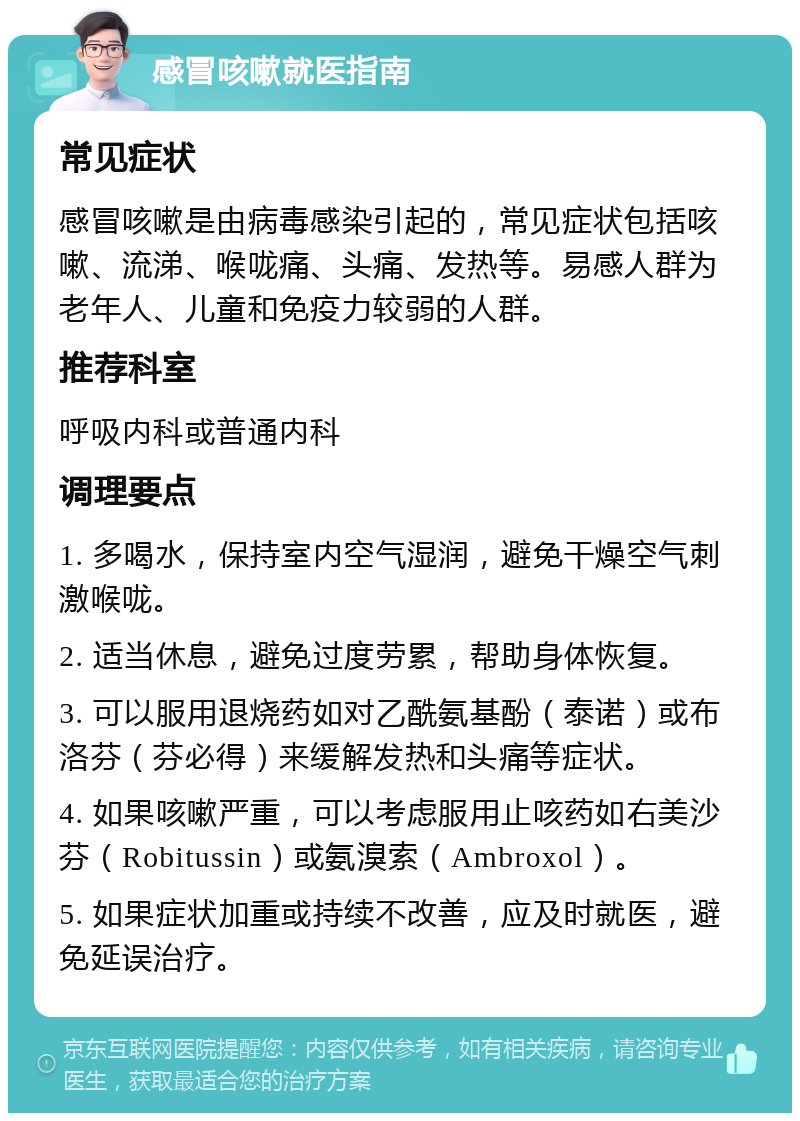 感冒咳嗽就医指南 常见症状 感冒咳嗽是由病毒感染引起的，常见症状包括咳嗽、流涕、喉咙痛、头痛、发热等。易感人群为老年人、儿童和免疫力较弱的人群。 推荐科室 呼吸内科或普通内科 调理要点 1. 多喝水，保持室内空气湿润，避免干燥空气刺激喉咙。 2. 适当休息，避免过度劳累，帮助身体恢复。 3. 可以服用退烧药如对乙酰氨基酚（泰诺）或布洛芬（芬必得）来缓解发热和头痛等症状。 4. 如果咳嗽严重，可以考虑服用止咳药如右美沙芬（Robitussin）或氨溴索（Ambroxol）。 5. 如果症状加重或持续不改善，应及时就医，避免延误治疗。