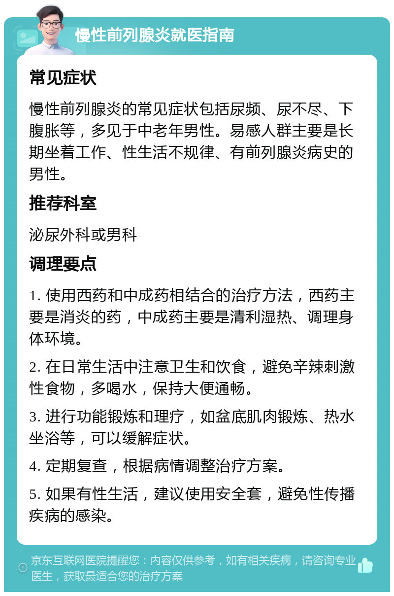 慢性前列腺炎就医指南 常见症状 慢性前列腺炎的常见症状包括尿频、尿不尽、下腹胀等，多见于中老年男性。易感人群主要是长期坐着工作、性生活不规律、有前列腺炎病史的男性。 推荐科室 泌尿外科或男科 调理要点 1. 使用西药和中成药相结合的治疗方法，西药主要是消炎的药，中成药主要是清利湿热、调理身体环境。 2. 在日常生活中注意卫生和饮食，避免辛辣刺激性食物，多喝水，保持大便通畅。 3. 进行功能锻炼和理疗，如盆底肌肉锻炼、热水坐浴等，可以缓解症状。 4. 定期复查，根据病情调整治疗方案。 5. 如果有性生活，建议使用安全套，避免性传播疾病的感染。