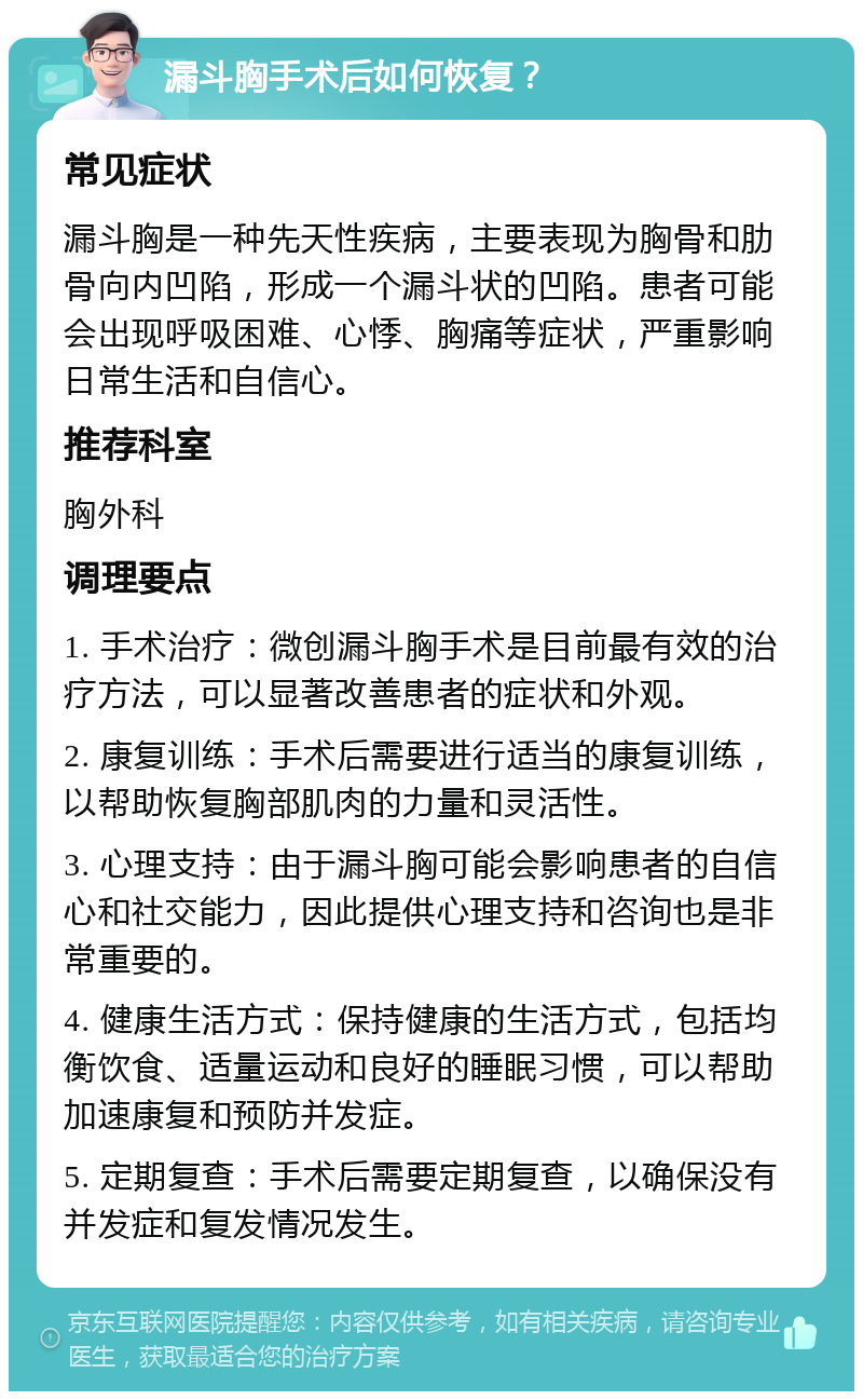 漏斗胸手术后如何恢复？ 常见症状 漏斗胸是一种先天性疾病，主要表现为胸骨和肋骨向内凹陷，形成一个漏斗状的凹陷。患者可能会出现呼吸困难、心悸、胸痛等症状，严重影响日常生活和自信心。 推荐科室 胸外科 调理要点 1. 手术治疗：微创漏斗胸手术是目前最有效的治疗方法，可以显著改善患者的症状和外观。 2. 康复训练：手术后需要进行适当的康复训练，以帮助恢复胸部肌肉的力量和灵活性。 3. 心理支持：由于漏斗胸可能会影响患者的自信心和社交能力，因此提供心理支持和咨询也是非常重要的。 4. 健康生活方式：保持健康的生活方式，包括均衡饮食、适量运动和良好的睡眠习惯，可以帮助加速康复和预防并发症。 5. 定期复查：手术后需要定期复查，以确保没有并发症和复发情况发生。