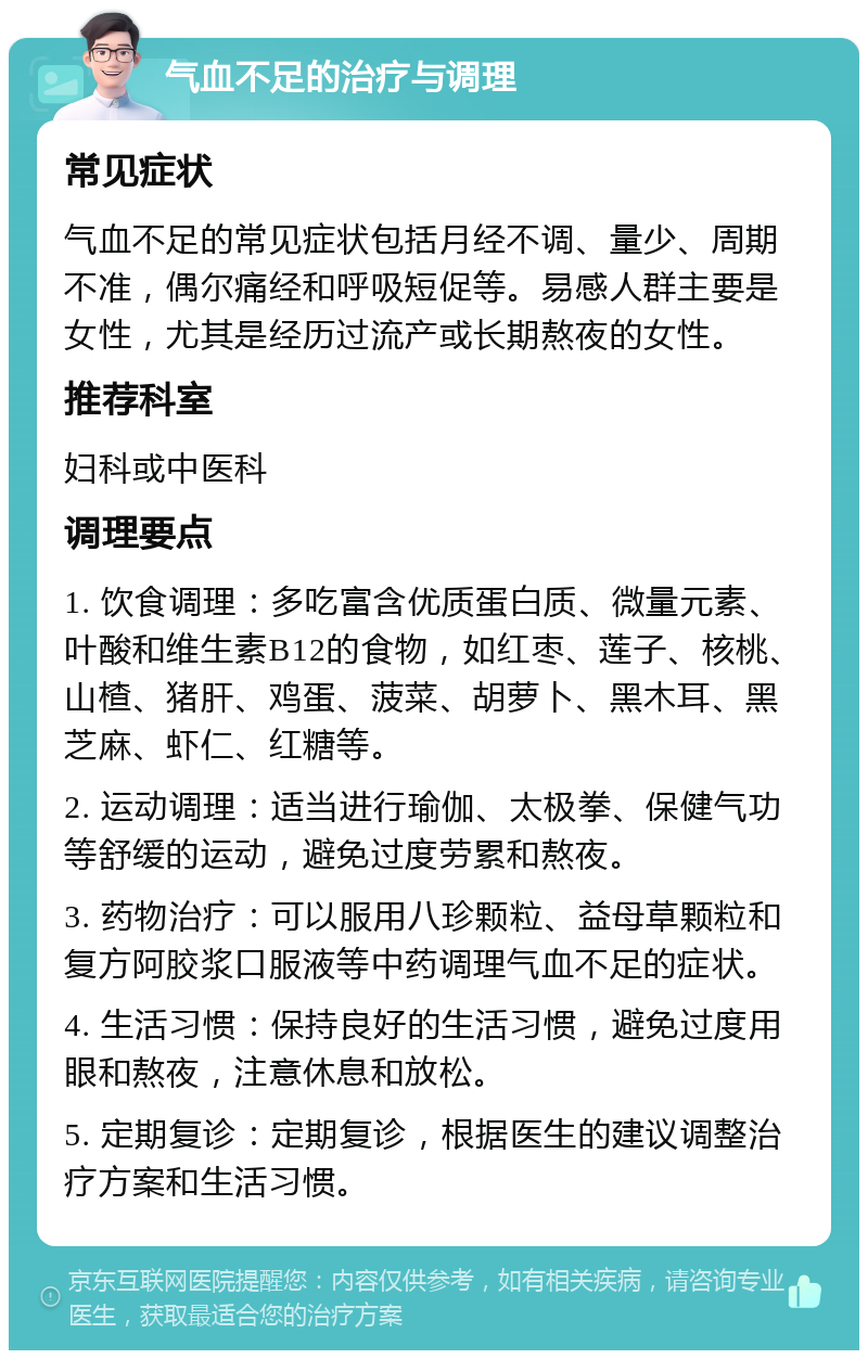 气血不足的治疗与调理 常见症状 气血不足的常见症状包括月经不调、量少、周期不准，偶尔痛经和呼吸短促等。易感人群主要是女性，尤其是经历过流产或长期熬夜的女性。 推荐科室 妇科或中医科 调理要点 1. 饮食调理：多吃富含优质蛋白质、微量元素、叶酸和维生素B12的食物，如红枣、莲子、核桃、山楂、猪肝、鸡蛋、菠菜、胡萝卜、黑木耳、黑芝麻、虾仁、红糖等。 2. 运动调理：适当进行瑜伽、太极拳、保健气功等舒缓的运动，避免过度劳累和熬夜。 3. 药物治疗：可以服用八珍颗粒、益母草颗粒和复方阿胶浆口服液等中药调理气血不足的症状。 4. 生活习惯：保持良好的生活习惯，避免过度用眼和熬夜，注意休息和放松。 5. 定期复诊：定期复诊，根据医生的建议调整治疗方案和生活习惯。