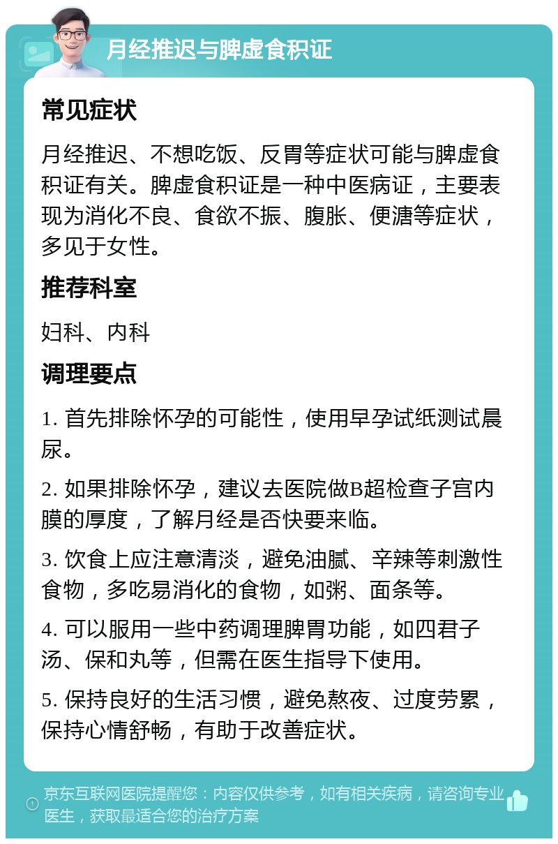 月经推迟与脾虚食积证 常见症状 月经推迟、不想吃饭、反胃等症状可能与脾虚食积证有关。脾虚食积证是一种中医病证，主要表现为消化不良、食欲不振、腹胀、便溏等症状，多见于女性。 推荐科室 妇科、内科 调理要点 1. 首先排除怀孕的可能性，使用早孕试纸测试晨尿。 2. 如果排除怀孕，建议去医院做B超检查子宫内膜的厚度，了解月经是否快要来临。 3. 饮食上应注意清淡，避免油腻、辛辣等刺激性食物，多吃易消化的食物，如粥、面条等。 4. 可以服用一些中药调理脾胃功能，如四君子汤、保和丸等，但需在医生指导下使用。 5. 保持良好的生活习惯，避免熬夜、过度劳累，保持心情舒畅，有助于改善症状。