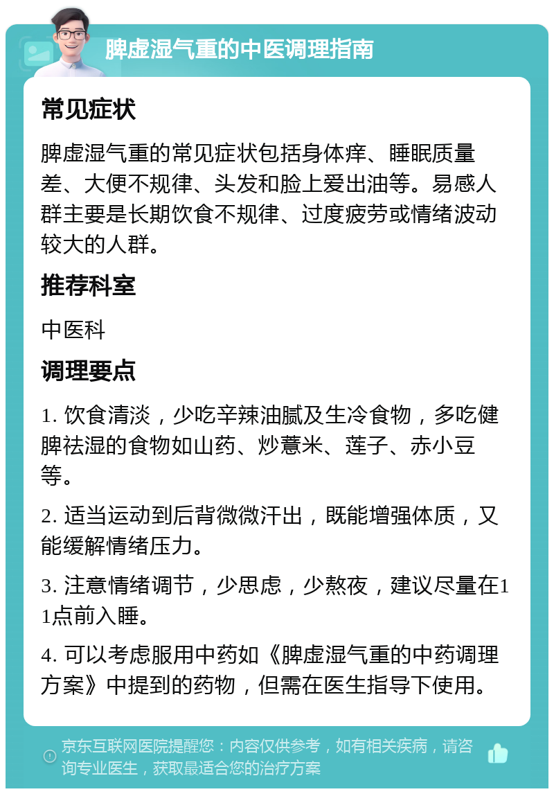 脾虚湿气重的中医调理指南 常见症状 脾虚湿气重的常见症状包括身体痒、睡眠质量差、大便不规律、头发和脸上爱出油等。易感人群主要是长期饮食不规律、过度疲劳或情绪波动较大的人群。 推荐科室 中医科 调理要点 1. 饮食清淡，少吃辛辣油腻及生冷食物，多吃健脾祛湿的食物如山药、炒薏米、莲子、赤小豆等。 2. 适当运动到后背微微汗出，既能增强体质，又能缓解情绪压力。 3. 注意情绪调节，少思虑，少熬夜，建议尽量在11点前入睡。 4. 可以考虑服用中药如《脾虚湿气重的中药调理方案》中提到的药物，但需在医生指导下使用。