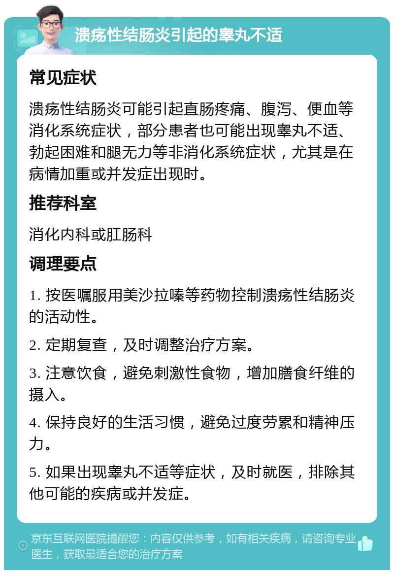 溃疡性结肠炎引起的睾丸不适 常见症状 溃疡性结肠炎可能引起直肠疼痛、腹泻、便血等消化系统症状，部分患者也可能出现睾丸不适、勃起困难和腿无力等非消化系统症状，尤其是在病情加重或并发症出现时。 推荐科室 消化内科或肛肠科 调理要点 1. 按医嘱服用美沙拉嗪等药物控制溃疡性结肠炎的活动性。 2. 定期复查，及时调整治疗方案。 3. 注意饮食，避免刺激性食物，增加膳食纤维的摄入。 4. 保持良好的生活习惯，避免过度劳累和精神压力。 5. 如果出现睾丸不适等症状，及时就医，排除其他可能的疾病或并发症。