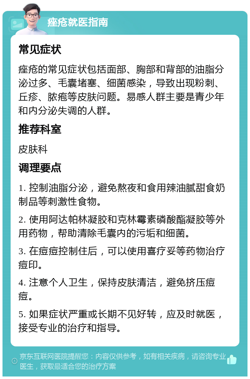 痤疮就医指南 常见症状 痤疮的常见症状包括面部、胸部和背部的油脂分泌过多、毛囊堵塞、细菌感染，导致出现粉刺、丘疹、脓疱等皮肤问题。易感人群主要是青少年和内分泌失调的人群。 推荐科室 皮肤科 调理要点 1. 控制油脂分泌，避免熬夜和食用辣油腻甜食奶制品等刺激性食物。 2. 使用阿达帕林凝胶和克林霉素磷酸酯凝胶等外用药物，帮助清除毛囊内的污垢和细菌。 3. 在痘痘控制住后，可以使用喜疗妥等药物治疗痘印。 4. 注意个人卫生，保持皮肤清洁，避免挤压痘痘。 5. 如果症状严重或长期不见好转，应及时就医，接受专业的治疗和指导。