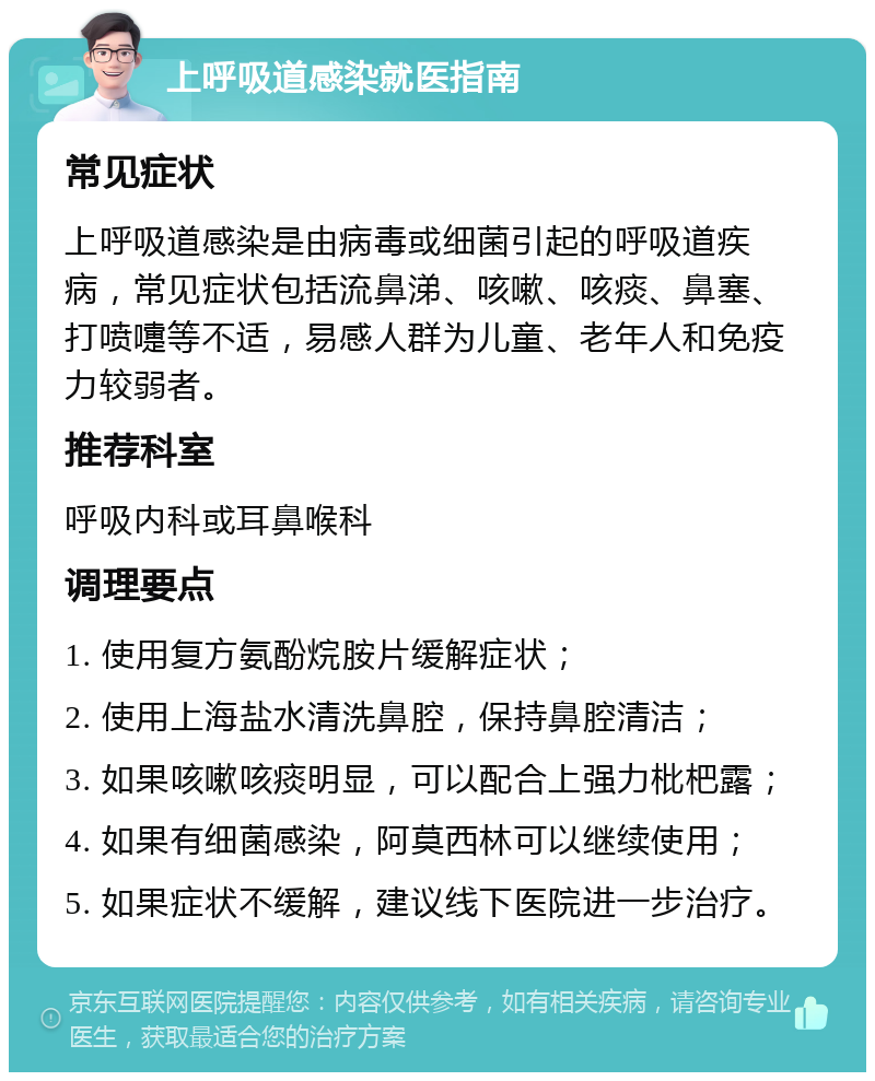 上呼吸道感染就医指南 常见症状 上呼吸道感染是由病毒或细菌引起的呼吸道疾病，常见症状包括流鼻涕、咳嗽、咳痰、鼻塞、打喷嚏等不适，易感人群为儿童、老年人和免疫力较弱者。 推荐科室 呼吸内科或耳鼻喉科 调理要点 1. 使用复方氨酚烷胺片缓解症状； 2. 使用上海盐水清洗鼻腔，保持鼻腔清洁； 3. 如果咳嗽咳痰明显，可以配合上强力枇杷露； 4. 如果有细菌感染，阿莫西林可以继续使用； 5. 如果症状不缓解，建议线下医院进一步治疗。