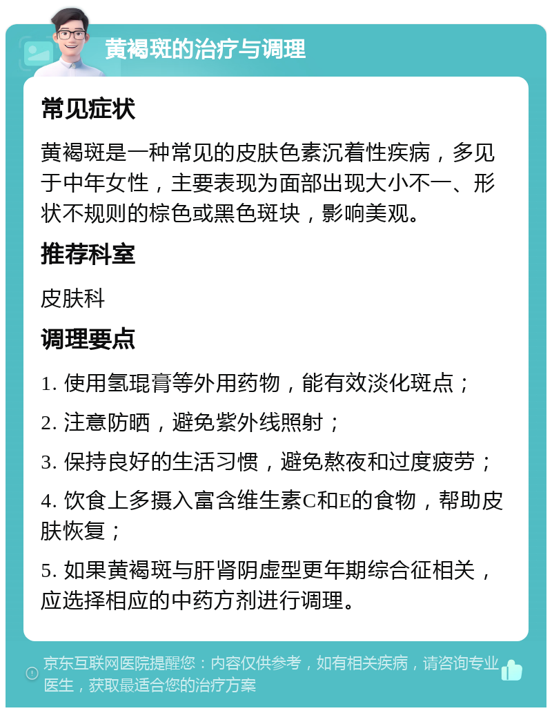 黄褐斑的治疗与调理 常见症状 黄褐斑是一种常见的皮肤色素沉着性疾病，多见于中年女性，主要表现为面部出现大小不一、形状不规则的棕色或黑色斑块，影响美观。 推荐科室 皮肤科 调理要点 1. 使用氢琨膏等外用药物，能有效淡化斑点； 2. 注意防晒，避免紫外线照射； 3. 保持良好的生活习惯，避免熬夜和过度疲劳； 4. 饮食上多摄入富含维生素C和E的食物，帮助皮肤恢复； 5. 如果黄褐斑与肝肾阴虚型更年期综合征相关，应选择相应的中药方剂进行调理。